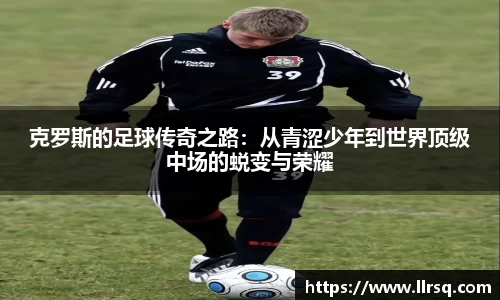 克罗斯的足球传奇之路：从青涩少年到世界顶级中场的蜕变与荣耀