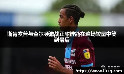 熊猫体育斯肯索普与查尔顿激战正酣谁能在这场较量中笑到最后
